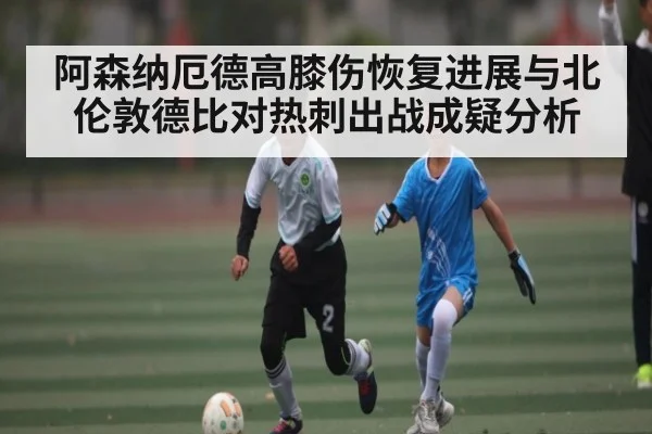 阿森纳厄德高膝伤恢复进展与北伦敦德比对热刺出战成疑分析